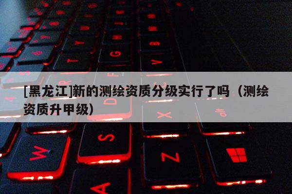 [黑龍江]新的測繪資質(zhì)分級實(shí)行了嗎（測繪資質(zhì)升甲級）