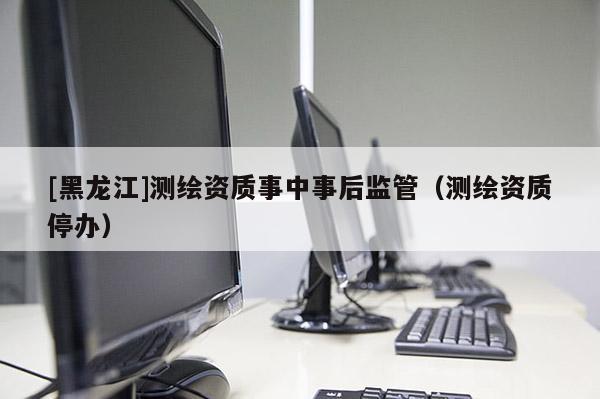[黑龍江]測繪資質(zhì)事中事后監(jiān)管（測繪資質(zhì)停辦）