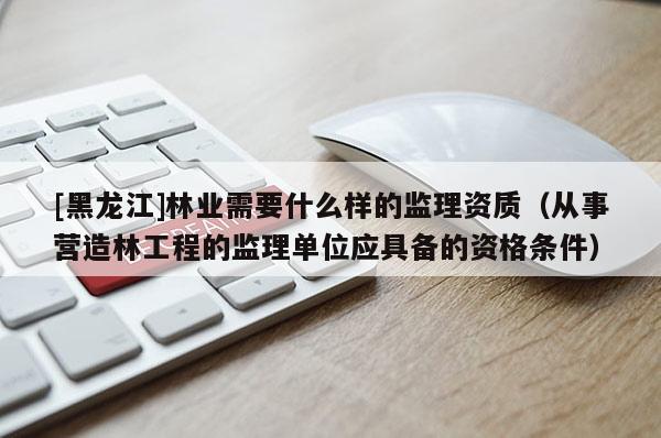 [黑龍江]林業(yè)需要什么樣的監(jiān)理資質(zhì)（從事?tīng)I(yíng)造林工程的監(jiān)理單位應(yīng)具備的資格條件）