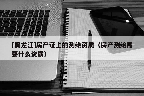 [黑龍江]房產(chǎn)證上的測繪資質(zhì)（房產(chǎn)測繪需要什么資質(zhì)）