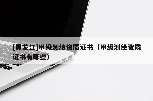 [黑龍江]甲級測繪資質(zhì)證書（甲級測繪資質(zhì)證書有哪些）