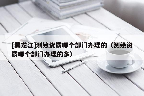 [黑龍江]測繪資質(zhì)哪個(gè)部門辦理的（測繪資質(zhì)哪個(gè)部門辦理的多）