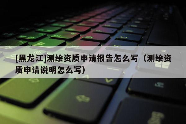 [黑龍江]測繪資質(zhì)申請(qǐng)報(bào)告怎么寫（測繪資質(zhì)申請(qǐng)說明怎么寫）