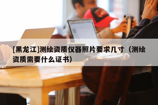 [黑龍江]測繪資質儀器照片要求幾寸（測繪資質需要什么證書）