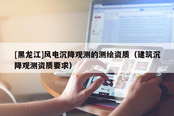 [黑龍江]風電沉降觀測的測繪資質(zhì)（建筑沉降觀測資質(zhì)要求）