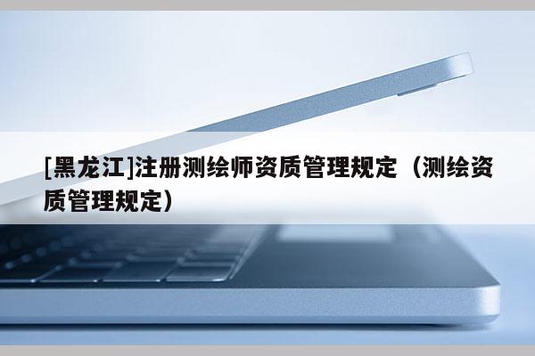[黑龍江]注冊測繪師資質(zhì)管理規(guī)定（測繪資質(zhì)管理規(guī)定）