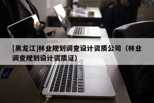 [黑龍江]林業(yè)規(guī)劃調(diào)查設(shè)計(jì)資質(zhì)公司（林業(yè)調(diào)查規(guī)劃設(shè)計(jì)資質(zhì)證）