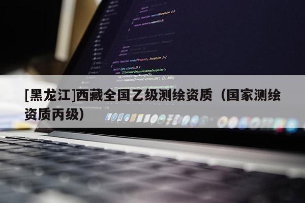 [黑龍江]西藏全國(guó)乙級(jí)測(cè)繪資質(zhì)（國(guó)家測(cè)繪資質(zhì)丙級(jí)）