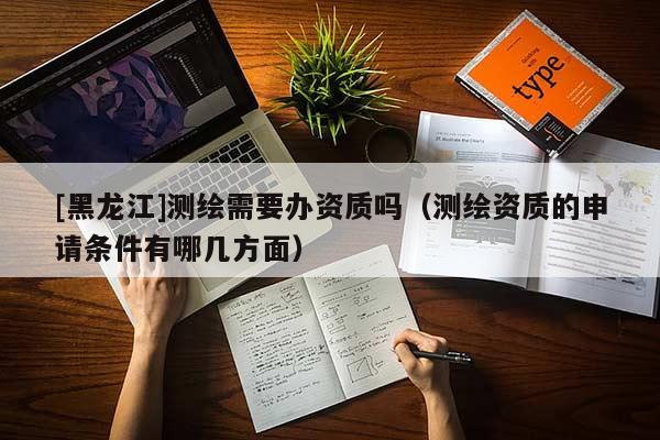 [黑龍江]測繪需要辦資質(zhì)嗎（測繪資質(zhì)的申請(qǐng)條件有哪幾方面）