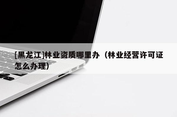 [黑龍江]林業(yè)資質(zhì)哪里辦（林業(yè)經(jīng)營許可證怎么辦理）