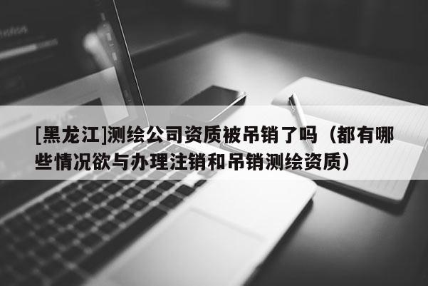 [黑龍江]測繪公司資質(zhì)被吊銷了嗎（都有哪些情況欲與辦理注銷和吊銷測繪資質(zhì)）