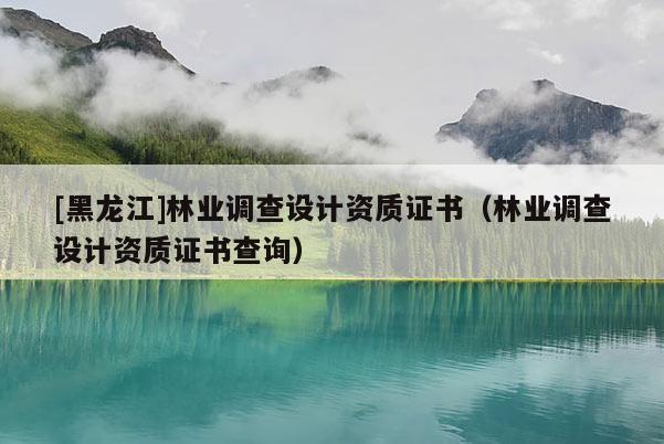 [黑龍江]林業(yè)調(diào)查設(shè)計(jì)資質(zhì)證書（林業(yè)調(diào)查設(shè)計(jì)資質(zhì)證書查詢）