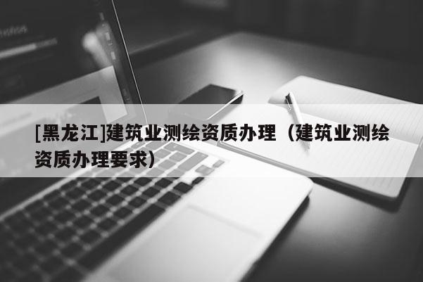 [黑龍江]建筑業(yè)測(cè)繪資質(zhì)辦理（建筑業(yè)測(cè)繪資質(zhì)辦理要求）