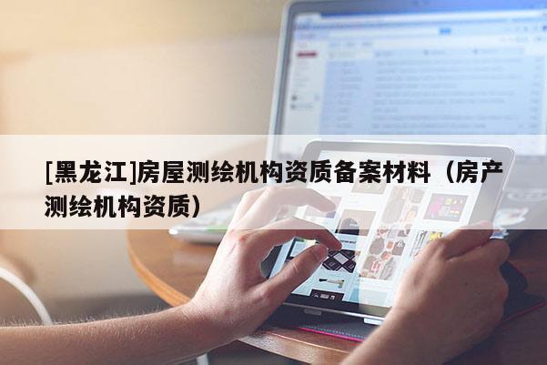 [黑龍江]房屋測繪機(jī)構(gòu)資質(zhì)備案材料（房產(chǎn)測繪機(jī)構(gòu)資質(zhì)）