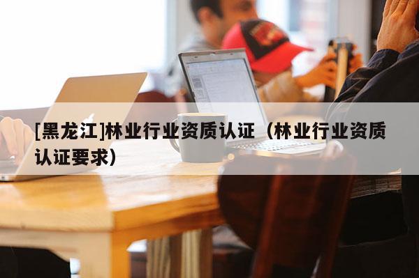 [黑龍江]林業(yè)行業(yè)資質(zhì)認(rèn)證（林業(yè)行業(yè)資質(zhì)認(rèn)證要求）