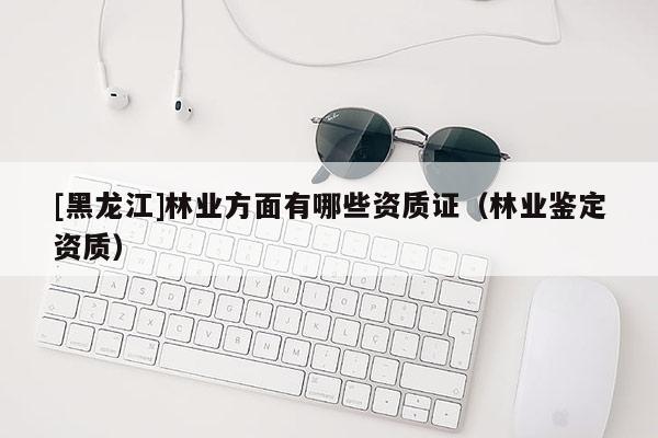 [黑龍江]林業(yè)方面有哪些資質(zhì)證（林業(yè)鑒定資質(zhì)）