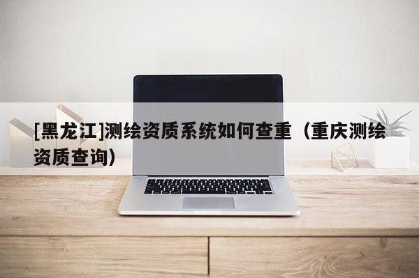 [黑龍江]測繪資質系統(tǒng)如何查重（重慶測繪資質查詢）