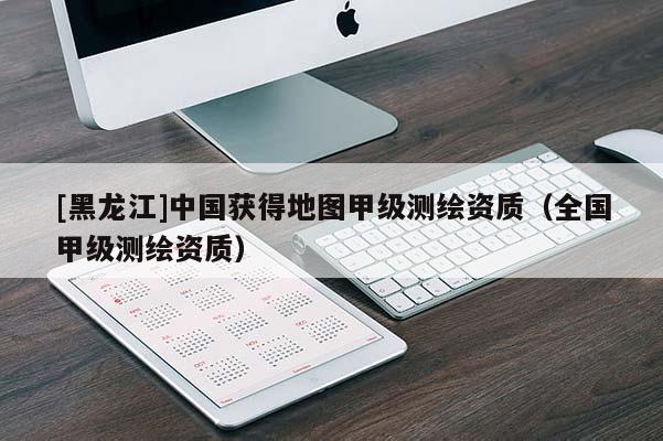 [黑龍江]中國獲得地圖甲級測繪資質(zhì)（全國甲級測繪資質(zhì)）