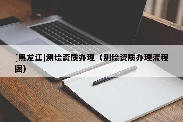 [黑龍江]測(cè)繪資質(zhì)辦理（測(cè)繪資質(zhì)辦理流程圖）