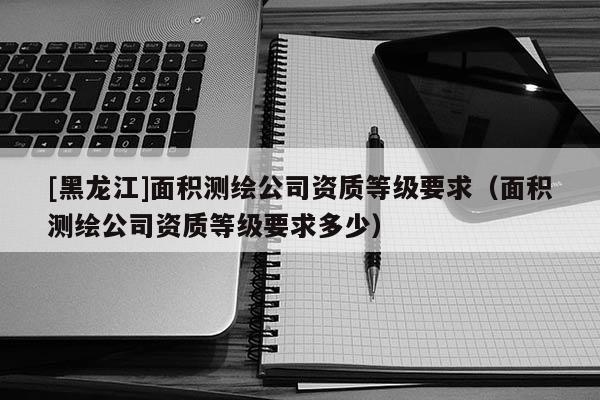 [黑龍江]面積測繪公司資質(zhì)等級要求（面積測繪公司資質(zhì)等級要求多少）