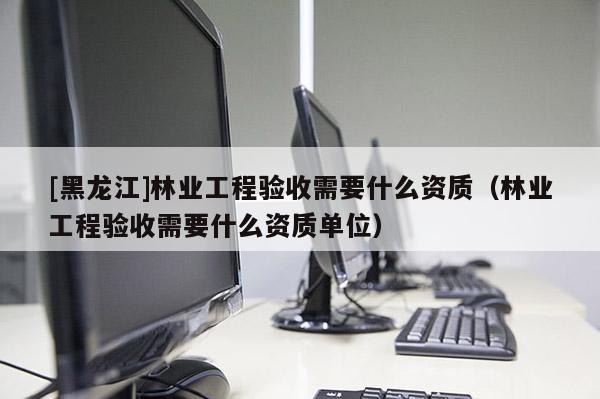 [黑龍江]林業(yè)工程驗收需要什么資質(zhì)（林業(yè)工程驗收需要什么資質(zhì)單位）