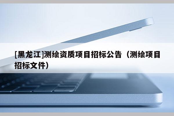 [黑龍江]測繪資質項目招標公告（測繪項目招標文件）