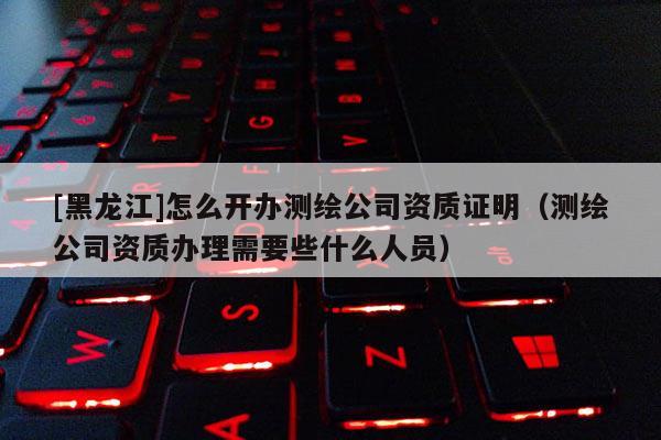 [黑龍江]怎么開辦測(cè)繪公司資質(zhì)證明（測(cè)繪公司資質(zhì)辦理需要些什么人員）