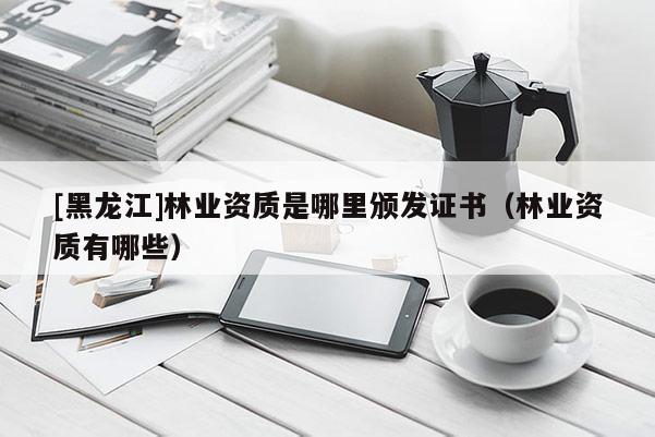 [黑龍江]林業(yè)資質(zhì)是哪里頒發(fā)證書(shū)（林業(yè)資質(zhì)有哪些）