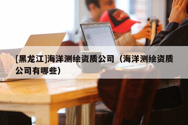 [黑龍江]海洋測繪資質公司（海洋測繪資質公司有哪些）