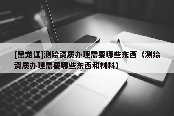 [黑龍江]測(cè)繪資質(zhì)辦理需要哪些東西（測(cè)繪資質(zhì)辦理需要哪些東西和材料）