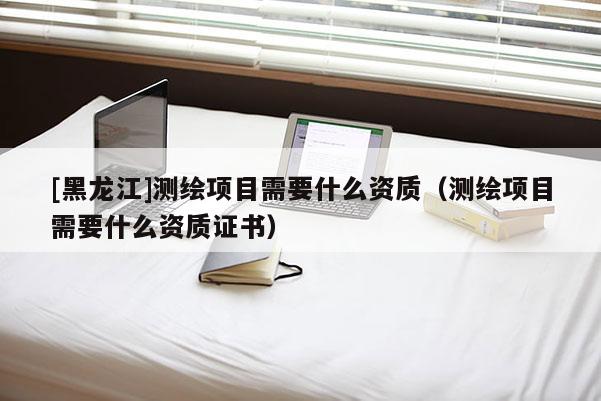 [黑龍江]測繪項(xiàng)目需要什么資質(zhì)（測繪項(xiàng)目需要什么資質(zhì)證書）