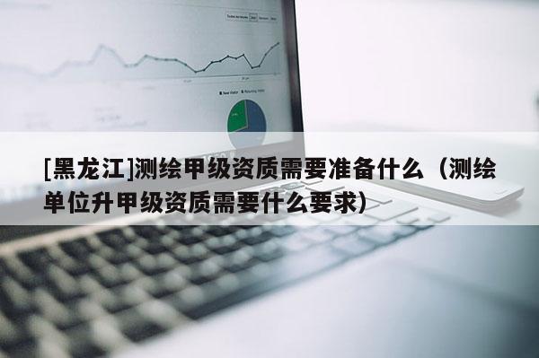 [黑龍江]測(cè)繪甲級(jí)資質(zhì)需要準(zhǔn)備什么（測(cè)繪單位升甲級(jí)資質(zhì)需要什么要求）
