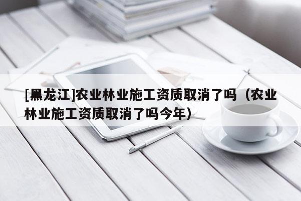 [黑龍江]農(nóng)業(yè)林業(yè)施工資質(zhì)取消了嗎（農(nóng)業(yè)林業(yè)施工資質(zhì)取消了嗎今年）