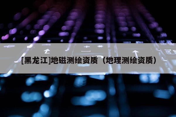 [黑龍江]地磁測繪資質(zhì)（地理測繪資質(zhì)）
