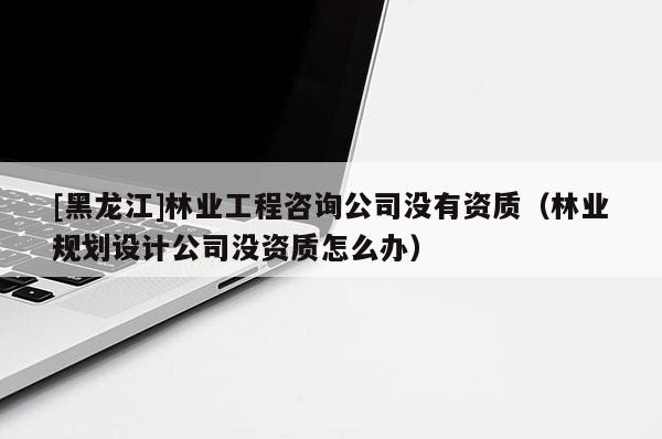 [黑龍江]林業(yè)工程咨詢公司沒有資質(zhì)（林業(yè)規(guī)劃設(shè)計公司沒資質(zhì)怎么辦）