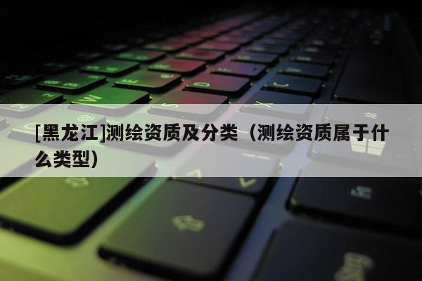 [黑龍江]測繪資質(zhì)及分類（測繪資質(zhì)屬于什么類型）