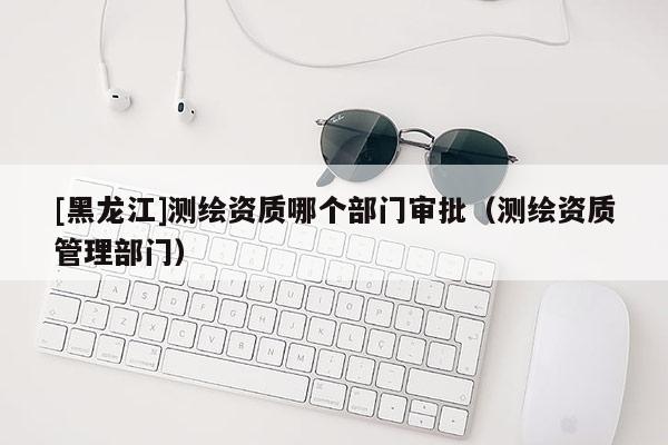 [黑龍江]測(cè)繪資質(zhì)哪個(gè)部門審批（測(cè)繪資質(zhì)管理部門）