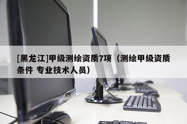 [黑龍江]甲級(jí)測(cè)繪資質(zhì)7項(xiàng)（測(cè)繪甲級(jí)資質(zhì)條件 專業(yè)技術(shù)人員）