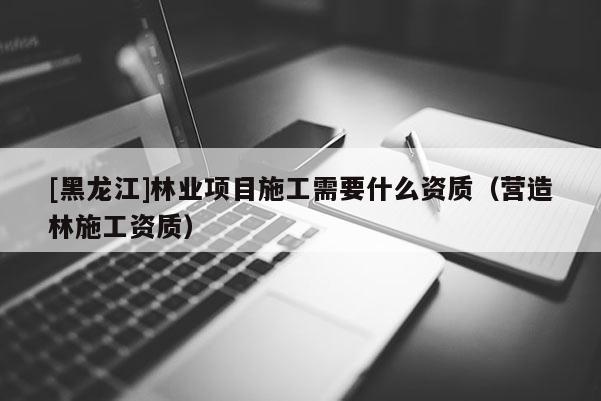 [黑龍江]林業(yè)項目施工需要什么資質（營造林施工資質）