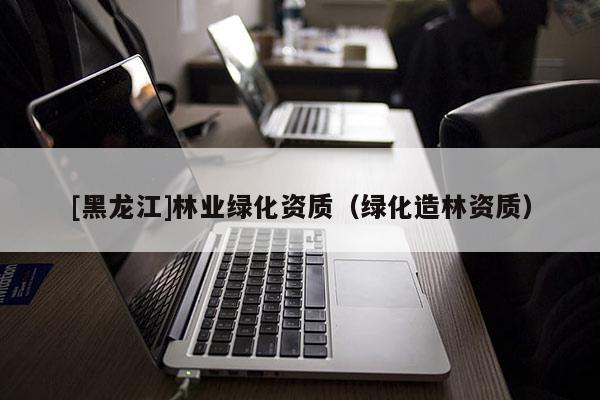 [黑龍江]林業(yè)綠化資質(zhì)（綠化造林資質(zhì)）