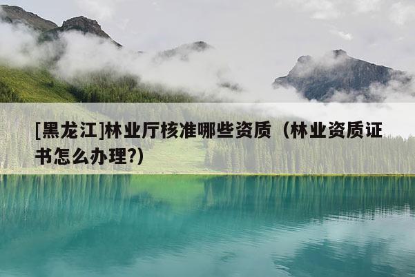 [黑龍江]林業(yè)廳核準(zhǔn)哪些資質(zhì)（林業(yè)資質(zhì)證書(shū)怎么辦理?）