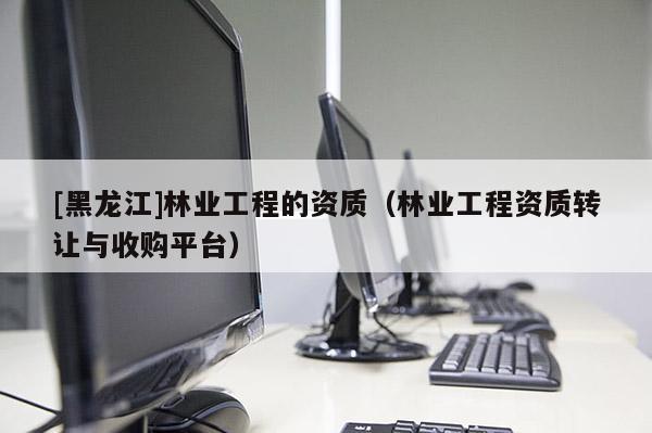 [黑龍江]林業(yè)工程的資質（林業(yè)工程資質轉讓與收購平臺）