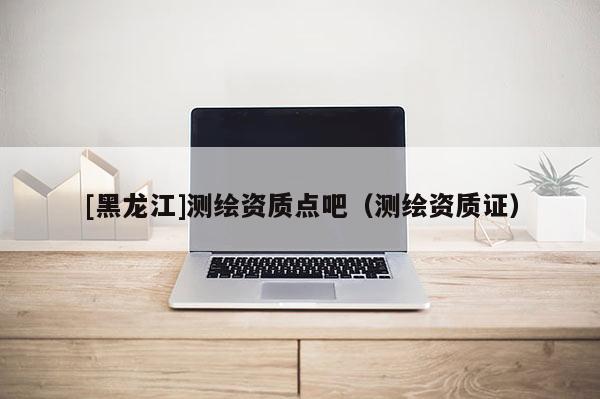 [黑龍江]測繪資質(zhì)點吧（測繪資質(zhì)證）