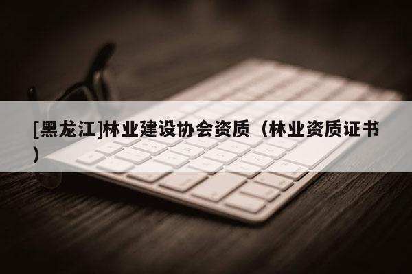 [黑龍江]林業(yè)建設(shè)協(xié)會(huì)資質(zhì)（林業(yè)資質(zhì)證書(shū)）