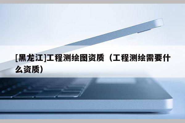 [黑龍江]工程測繪圖資質（工程測繪需要什么資質）