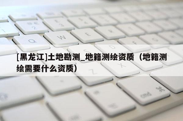 [黑龍江]土地勘測_地籍測繪資質(zhì)（地籍測繪需要什么資質(zhì)）
