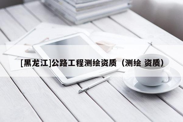 [黑龍江]公路工程測(cè)繪資質(zhì)（測(cè)繪 資質(zhì)）