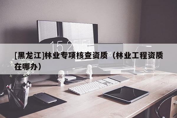 [黑龍江]林業(yè)專項核查資質(zhì)（林業(yè)工程資質(zhì)在哪辦）