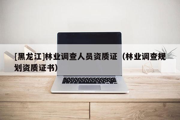 [黑龍江]林業(yè)調(diào)查人員資質(zhì)證（林業(yè)調(diào)查規(guī)劃資質(zhì)證書）