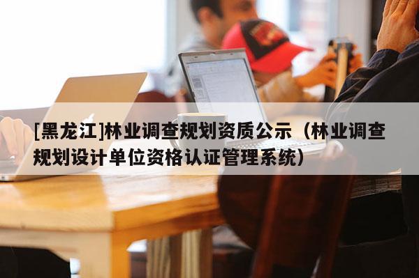 [黑龍江]林業(yè)調(diào)查規(guī)劃資質(zhì)公示（林業(yè)調(diào)查規(guī)劃設(shè)計單位資格認證管理系統(tǒng)）